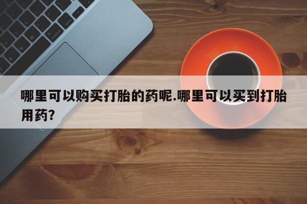 私人哪里卖打胎药哪里可以购买打胎的药呢.哪里可以买到打胎用药？