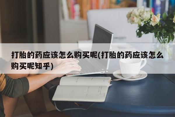 私人哪里卖打胎药打胎的药应该怎么购买呢(打胎的药应该怎么购买呢知乎)
